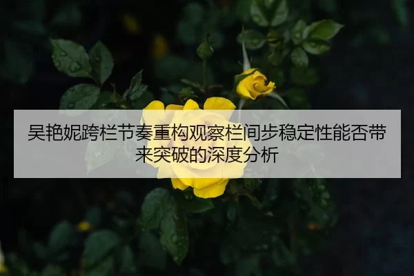吴艳妮跨栏节奏重构观察栏间步稳定性能否带来突破的深度分析 - jiuyou