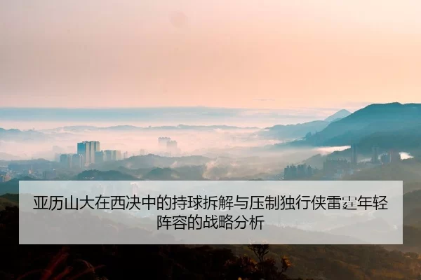 亚历山大在西决中的持球拆解与压制独行侠雷霆年轻阵容的战略分析 - jiuyou