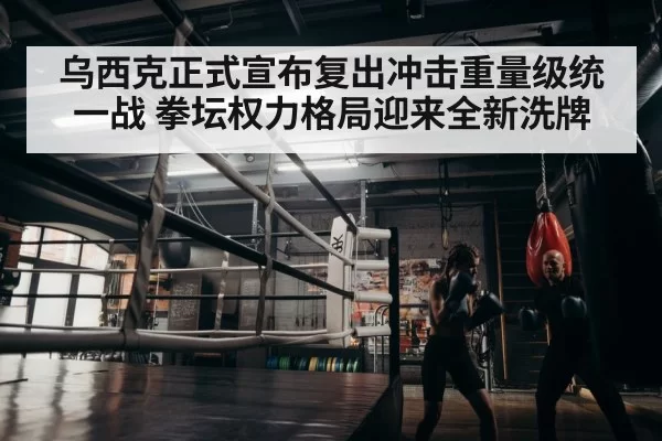 乌西克正式宣布复出冲击重量级统一战 拳坛权力格局迎来全新洗牌