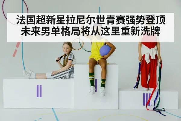 法国超新星拉尼尔世青赛强势登顶 未来男单格局将从这里重新洗牌